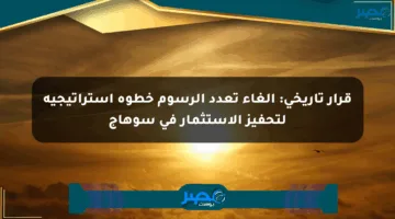 قرار تاريخي: إلغاء تعدد الرسوم خطوة استراتيجية لتحفيز الاستثمار في سوهاج
